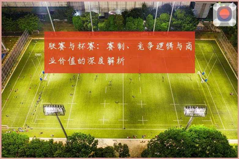 联赛与杯赛:赛制、竞争逻辑与商业价值的深度解析