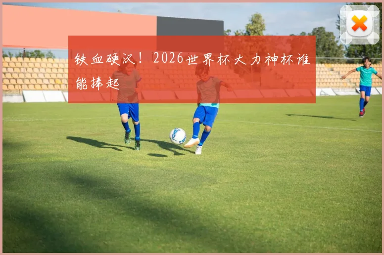 铁血硬汉!2026世界杯大力神杯谁能捧起