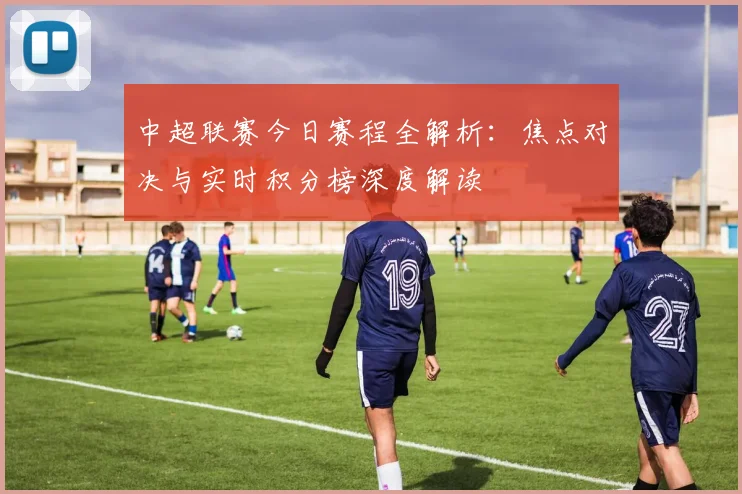 中超联赛今日赛程全解析:焦点对决与实时积分榜深度解读